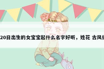 2026年-01月-20日出生的女宝宝起什么名字好听，姓花 古风仙气的名字推荐