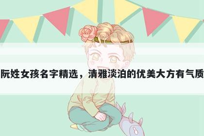 阮姓女孩名字精选，清雅淡泊的优美大方有气质