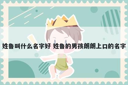 姓鲁叫什么名字好 姓鲁的男孩朗朗上口的名字