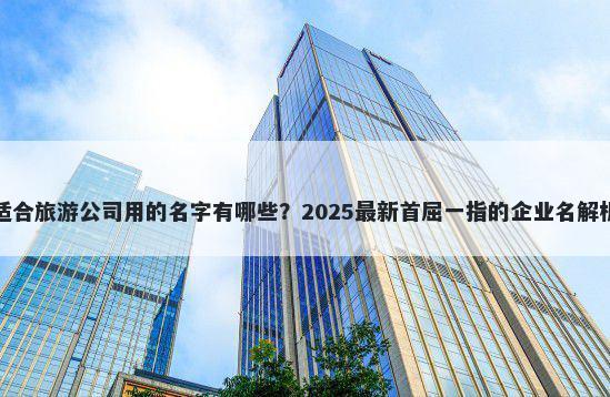 适合旅游公司用的名字有哪些？2025最新首屈一指的企业名解析