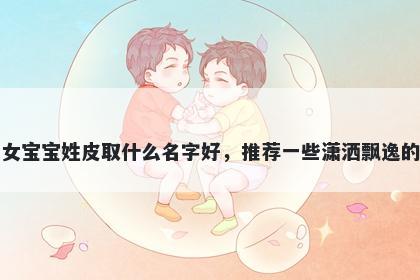 刚出生的女宝宝姓皮取什么名字好，推荐一些潇洒飘逸的女孩名字