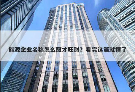 能源企业名称怎么取才旺财？看完这篇就懂了
