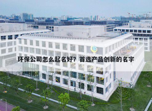 环保公司怎么起名好？首选产品...