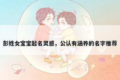 彭姓女宝宝起名灵感,公认有涵养的名字推荐