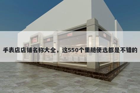 手表店店铺名称大全，这550个里随便选都是不错的