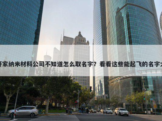 想开家纳米材料公司不知道怎么取名字?看看这些能起飞的名字大全
