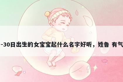 2026年-01月-30日出生的女宝宝起什么名字好听，姓鲁 有气质的名字推荐