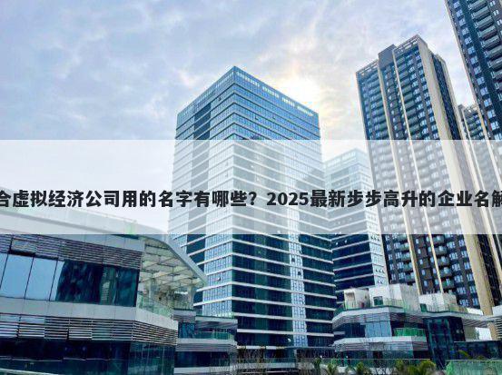适合虚拟经济公司用的名字有哪些？2025最新步步高升的企业名解析