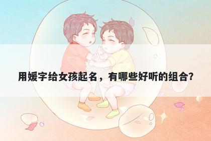 用媛字给女孩起名，有哪些好听...