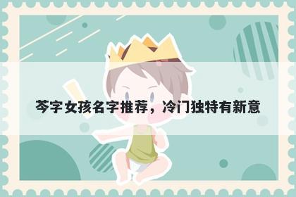 芩字女孩名字推荐，冷门独特有...
