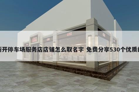 新开停车场服务店店铺怎么取名字 免费分享530个优质的