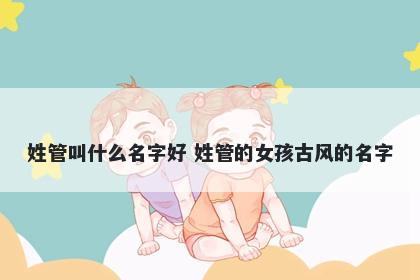 姓管叫什么名字好 姓管的女孩古...