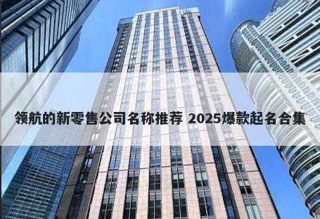 领航的新零售公司名称推荐 2025爆款起名合集