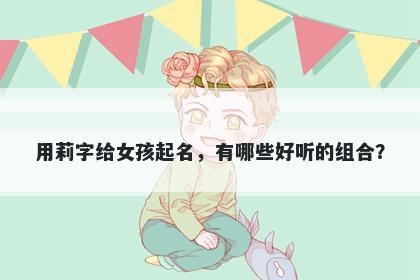 用莉字给女孩起名，有哪些好听...