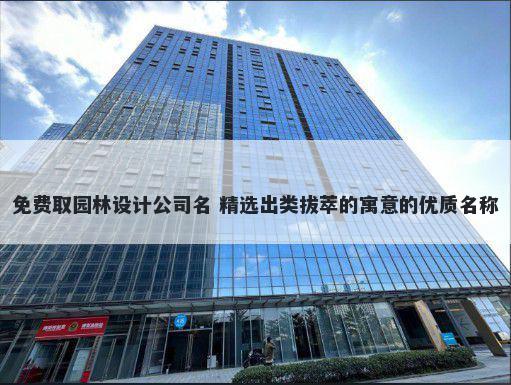 免费取园林设计公司名 精选出类拔萃的寓意的优质名称