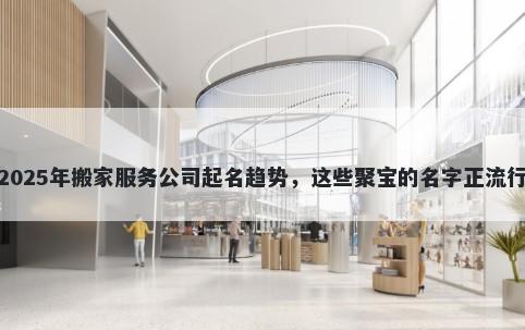 2025年搬家服务公司起名趋势，这些聚宝的名字正流行