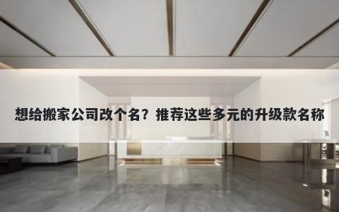 想给搬家公司改个名？推荐这些多元的升级款名称