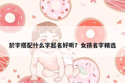 於字搭配什么字起名好听？女孩...