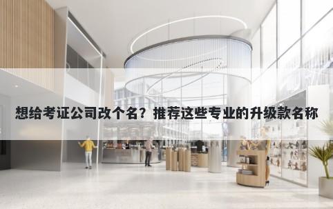 想给考证公司改个名？推荐这些专业的升级款名称