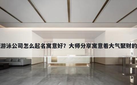 新开游泳公司怎么起名寓意好？大师分享寓意着大气聚财的名字