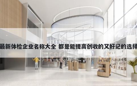 最新体检企业名称大全 都是能提高创收的又好记的选择