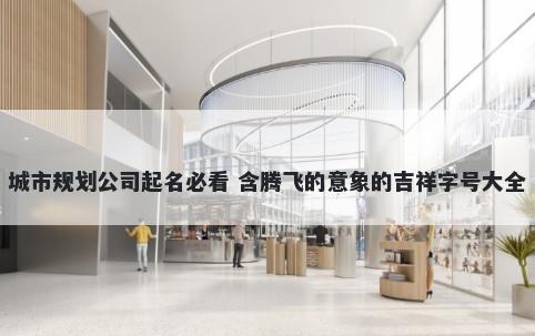 城市规划公司起名必看 含腾飞的意象的吉祥字号大全
