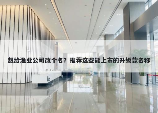 想给渔业公司改个名？推荐这些能上市的升级款名称