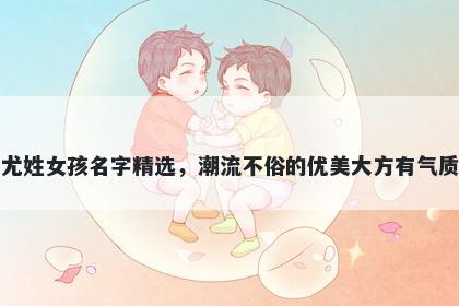 尤姓女孩名字精选，潮流不俗的...