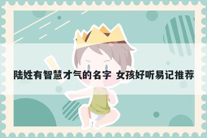 陆姓有智慧才气的名字 女孩好听...