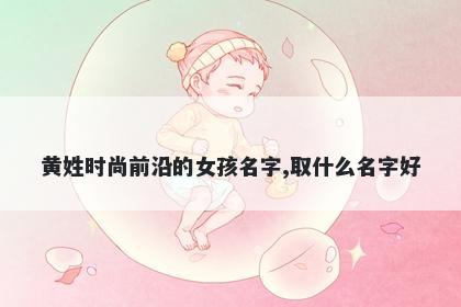黄姓时尚前沿的女孩名字,取什么...