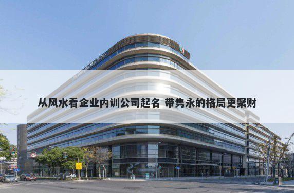 从风水看企业内训公司起名 带隽永的格局更聚财