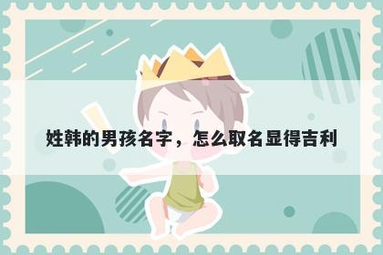 姓韩的男孩名字，怎么取名显得...