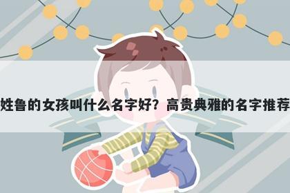 姓鲁的女孩叫什么名字好？高贵...