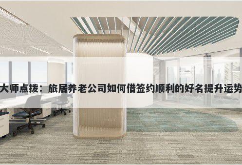 大师点拨:旅居养老公司如何借签约顺利的好名提升运势