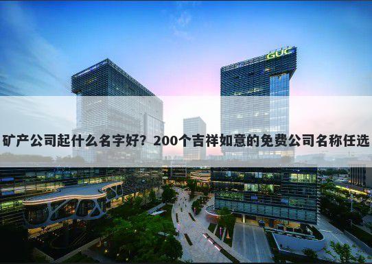 矿产公司起什么名字好？200个吉祥如意的免费公司名称任选
