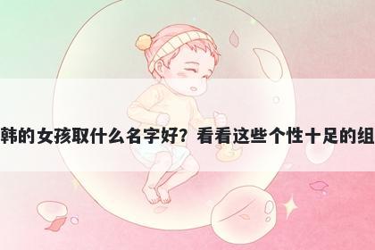 姓韩的女孩取什么名字好？看看这些个性十足的组合