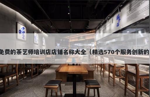 免费的茶艺师培训店店铺名称大全（精选570个服务创新的）