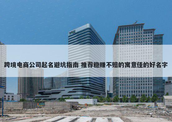 跨境电商公司起名避坑指南 推荐稳赚不赔的寓意佳的好名字