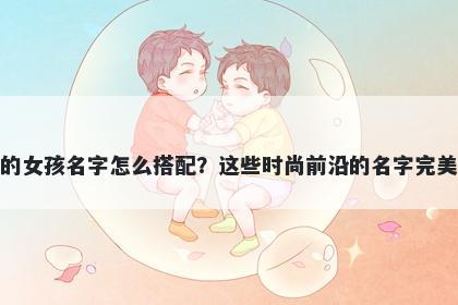 姓滕的女孩名字怎么搭配？这些时尚前沿的名字完美契合