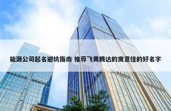能源公司起名避坑指南 推荐飞黄腾达的寓意佳的好名字