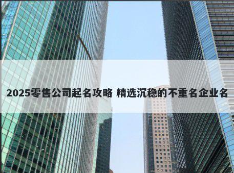 2025零售公司起名攻略 精选沉稳的不重名企业名