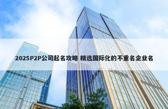 2025P2P公司起名攻略 精选国际化的不重名企业名