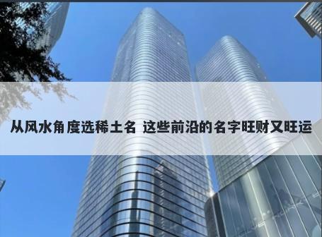 从风水角度选稀土名 这些前沿的名字旺财又旺运