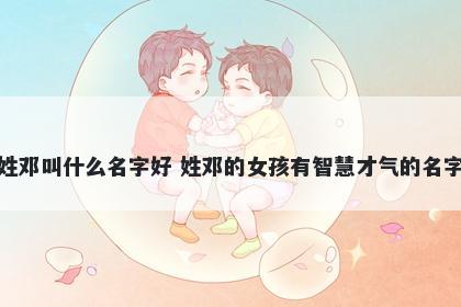 姓邓叫什么名字好 姓邓的女孩有...