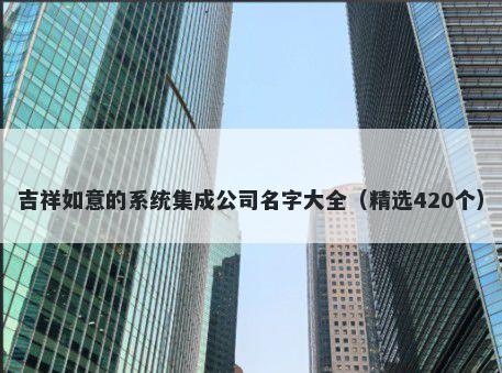 吉祥如意的系统集成公司名字大全（精选420个）