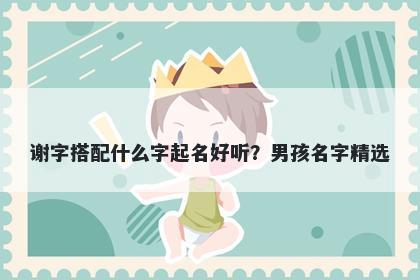 谢字搭配什么字起名好听？男孩...
