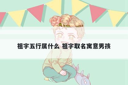 祖字五行属什么 祖字取名寓意男...