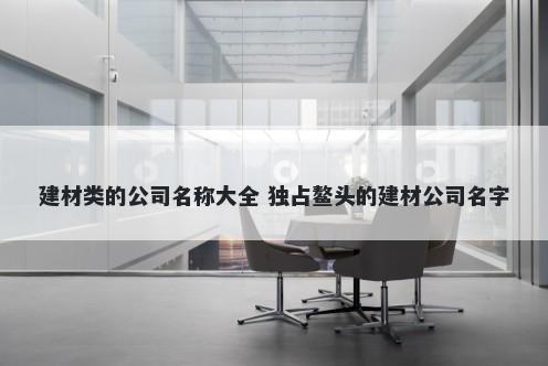 建材类的公司名称大全 独占鳌头的建材公司名字