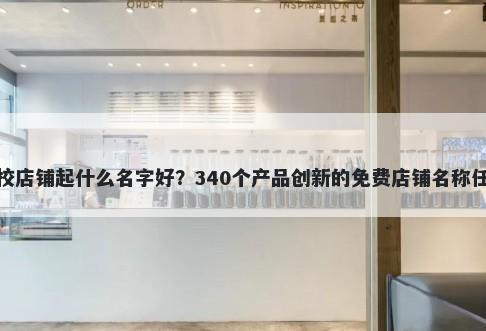 驾校店铺起什么名字好？340个产品创新的免费店铺名称任选
