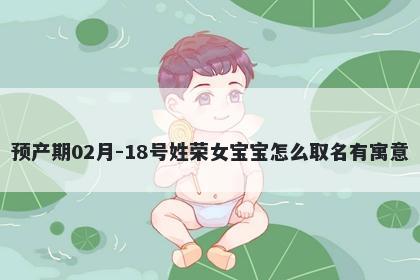预产期02月-18号姓荣女宝宝怎么取名有寓意